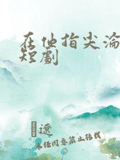在他指尖沦陷 短剧 在他指尖沦陷 短剧