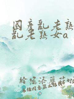 国产乱老熟视频乱老熟女a