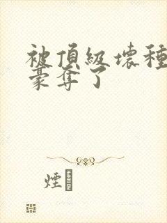 被顶级坏种强取豪夺了