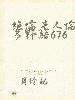 绝伦老人伦d波多野结676