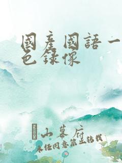 国产国语一级黄色录像 国产国语一级黄色录像