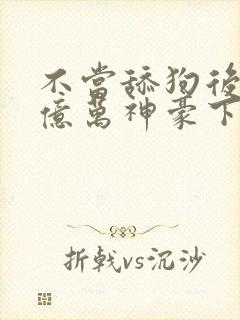 不当舔狗后成了亿万神豪下拉式免费漫画