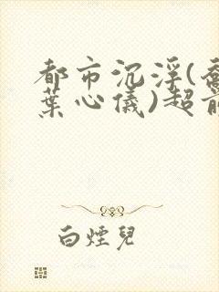 都市沉浮(乔梁叶心仪)超前更新章节列表