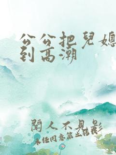 公公把儿媳妇日到高潮