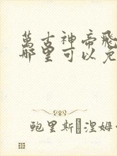 万古神帝飞天鱼哪里可以免费阅读 万古神帝飞天鱼哪里可以免费阅读