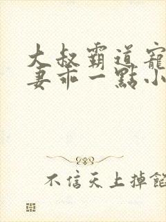大叔霸道宠小甜妻乖一点小说免费阅读
