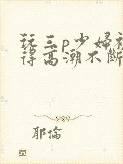 玩三p少妇被弄得高潮不断