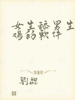 女生舔男生小鸡鸡的软件