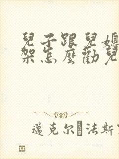 儿子跟儿媳妇吵架怎么劝儿媳妇