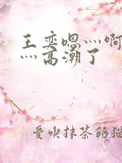 王奕嗯灬啊灬快灬高潮了