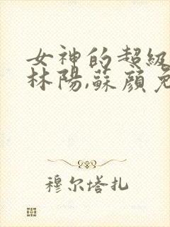 女神的超级赘婿林阳,苏颜免费阅读全部
