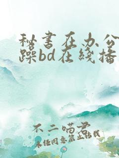 秘书在办公室被躁bd在线播放