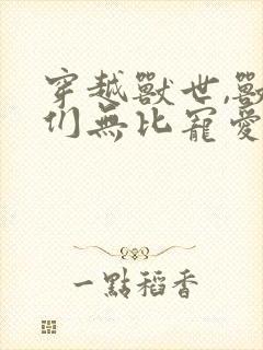 穿越兽世,兽夫们无比宠爱我正版