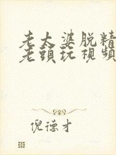 老太婆脱精光让老头玩视频