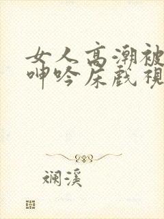 女人高潮被爽到呻吟床戏视频