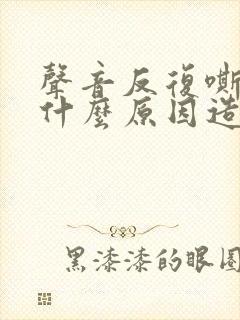 声音反复嘶哑是什么原因造成的