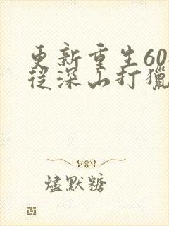 更新重生60:从深山打猎开始致富