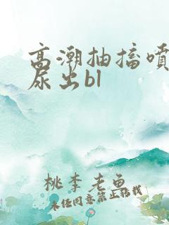 高潮抽搐喷潮时尿出bl