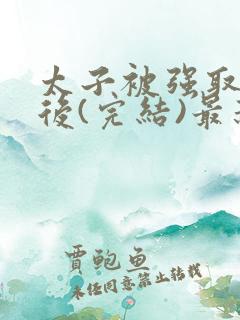 太子被强取豪夺后(完结)最新章节列表