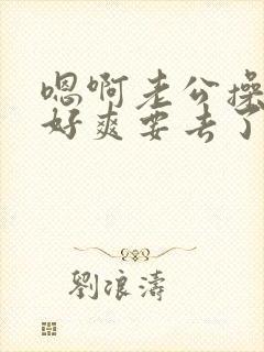 嗯啊老公操死我好爽要去了