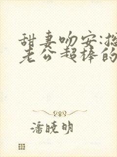 甜妻吻安:总裁老公超棒的小说全文 甜妻吻安:总裁老公超棒的小说全文