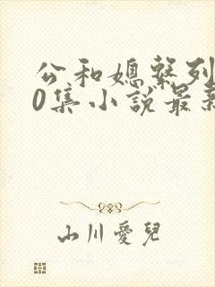 公和媳系列100集小说最新章节更新时间