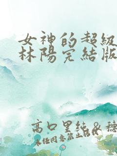 女神的超级赘婿林阳完结版免费阅读 女神的超级赘婿林阳完结版免费阅读