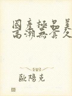 国产极品美女到高潮无套久久