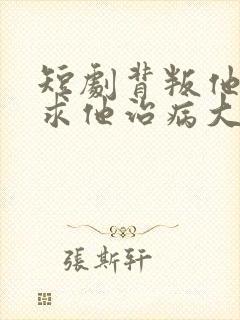 短剧背叛他的人求他治病大结局