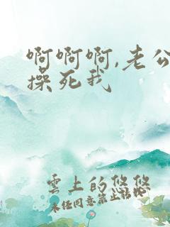 啊啊啊,老公,操死我 啊啊啊,老公,操死我