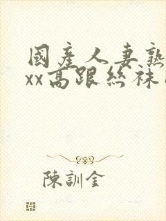 国产人妻熟女ⅹxx高跟丝袜网站 国产人妻熟女ⅹxx高跟丝袜网站