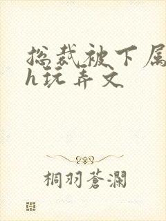 总裁被下属调教h玩弄文