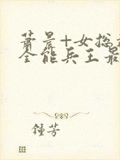 萧晨+女总裁的全能兵王最新更新