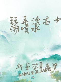 玩弄漂亮少妇高潮喷水
