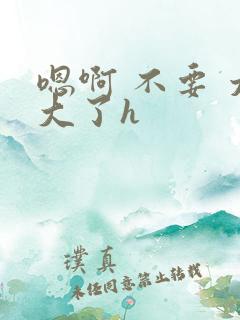 嗯啊 不要 太大了h 嗯啊 不要 太大了h