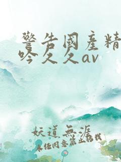 警告国产精品呻吟久久av