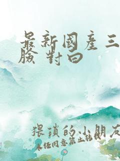最新国产三p露脸 对白