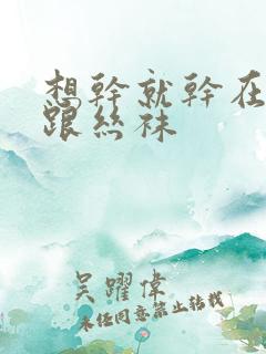 想干就干在线高跟丝袜