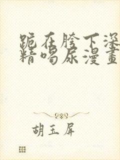 跪在胯下深喉吞精喝尿漫画