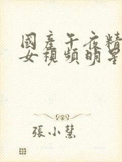 国产午夜精品美女视频明星a级 国产午夜精品美女视频明星a级