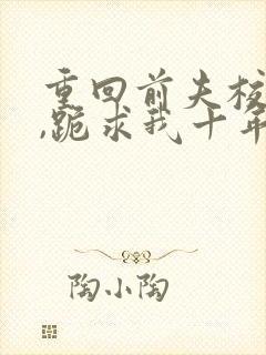 重回前夫校草时,跪求我十年后别离全文小说