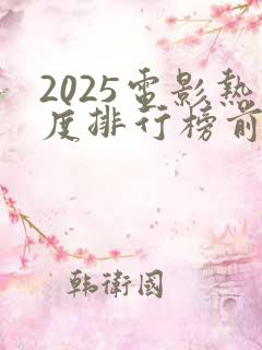 2025电影热度排行榜前十名 2025电影热度排行榜前十名