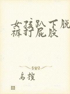 女孩趴下脱小内裤打屁股