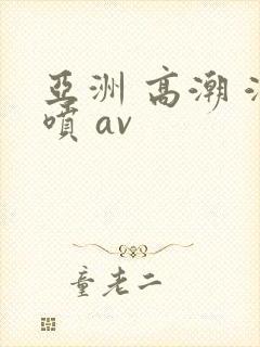亚洲 高潮 潮喷 av