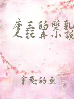 唐三的双乳被主人玩弄小说 唐三的双乳被主人玩弄小说