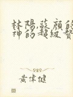 林阳,苏颜的女神的超级赘婿