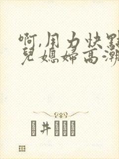 啊,用力快点操儿媳妇高潮好爽