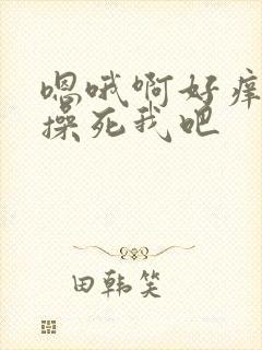 嗯哦啊好痒快点操死我吧