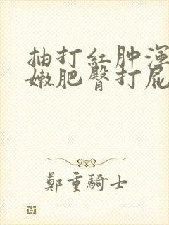 抽打红肿浑圆白嫩肥臀打屁股小说
