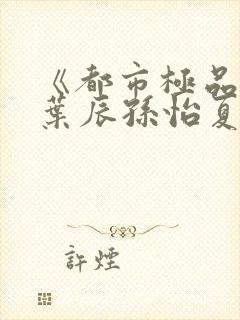 《都市极品医神叶辰孙怡夏若雪》